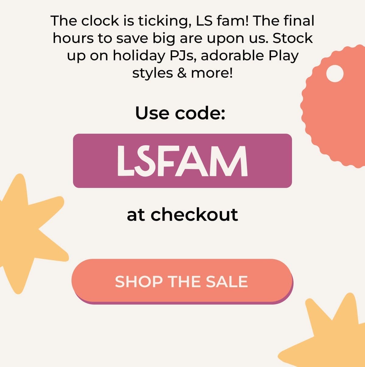 The clock is ticking, LS fam! The final hours to save big are upon us. Stock up on holiday PJs, adorable Play styles & more! | Use code: LSFAM at checkout | SHOP THE SALE