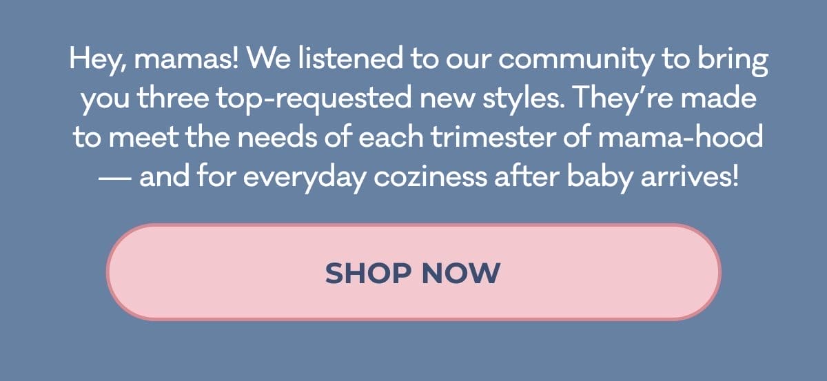 Hey, mamas! We listened to our community to bring you three top-requested new styles. They're made to meet the needs of each trimester of mama-hood — and for everyday coziness after baby arrives! | SHOP NOW