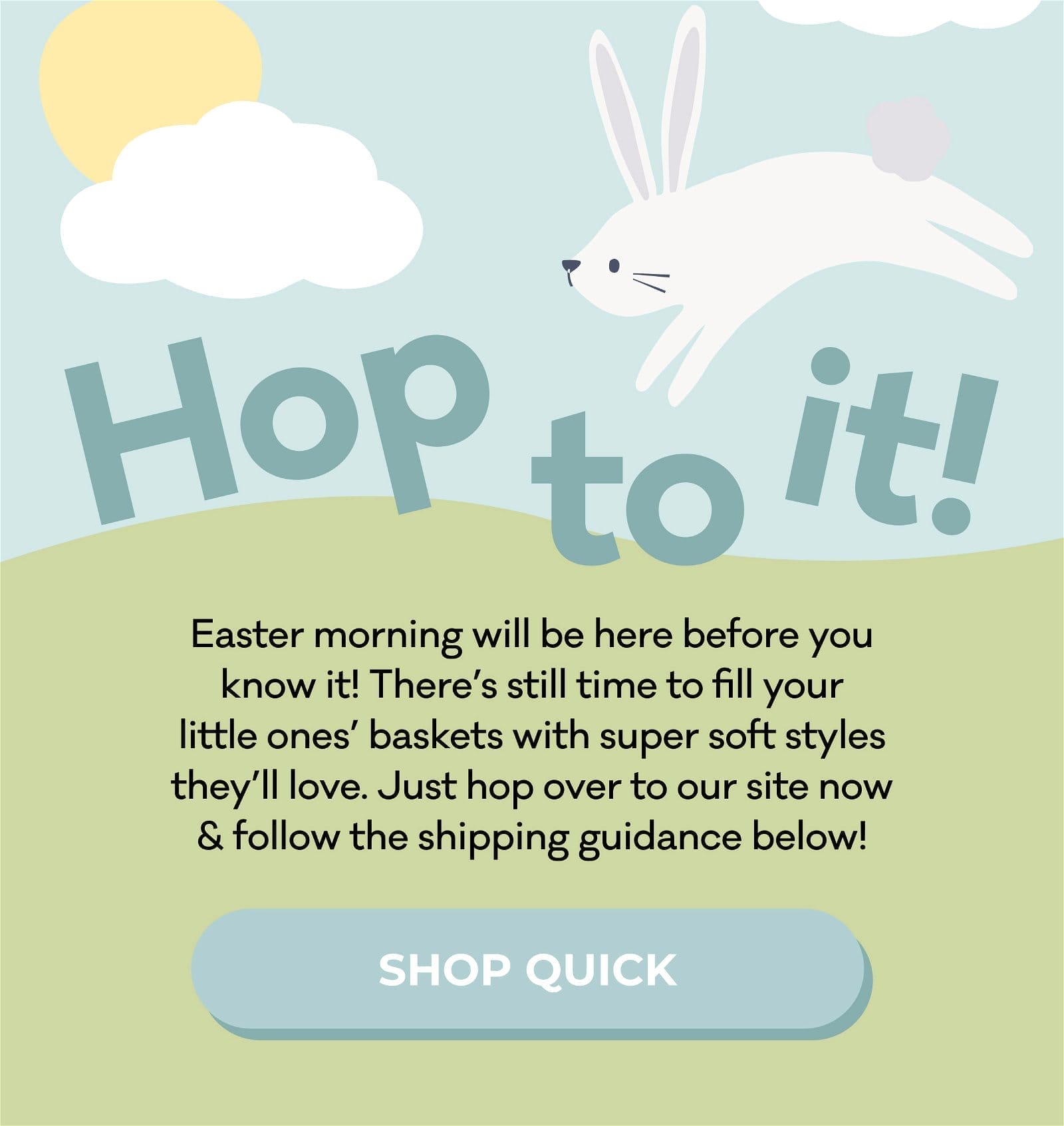 Hop to it! | Easter morning will be here before you know it! There's still time left to fill your little ones' baskets with super soft styles they'll love. Just hop over to our site now & follow the shipping guidance below! | SHOP QUICK