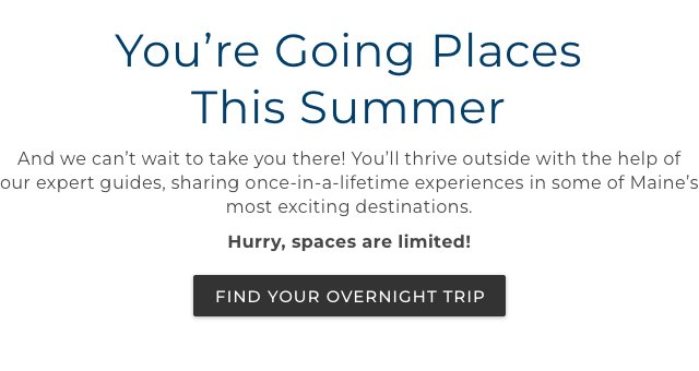 You’re Going Places This Summer. And we can’t wait to take you there! You’ll thrive outside with the help of our expert guides, sharing once-in-a-lifetime experiences in some of Maine’s most exciting destinations.