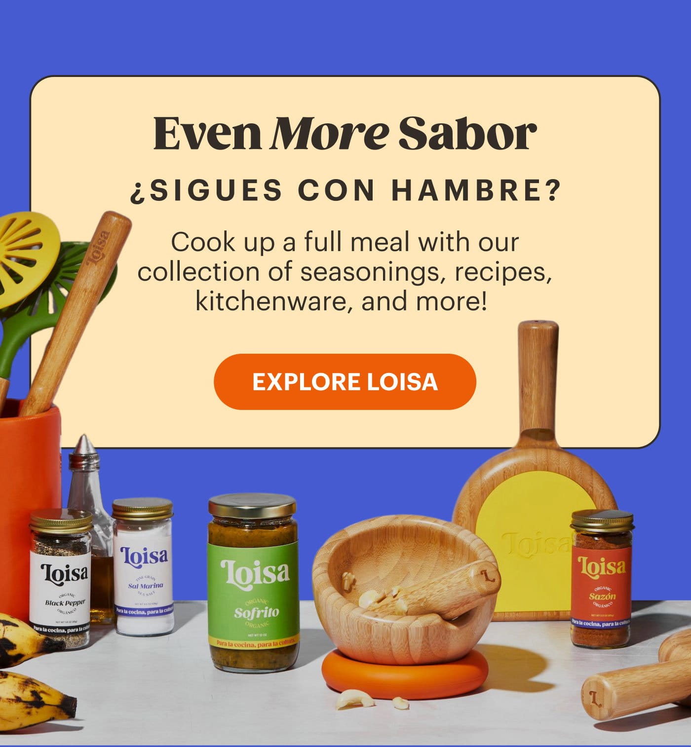 Even More Sabor ¿Sigues con hambre? Cook up a full meal with our collection of seasonings, recipes, kitchenware, and more! EXPLORE LOISA