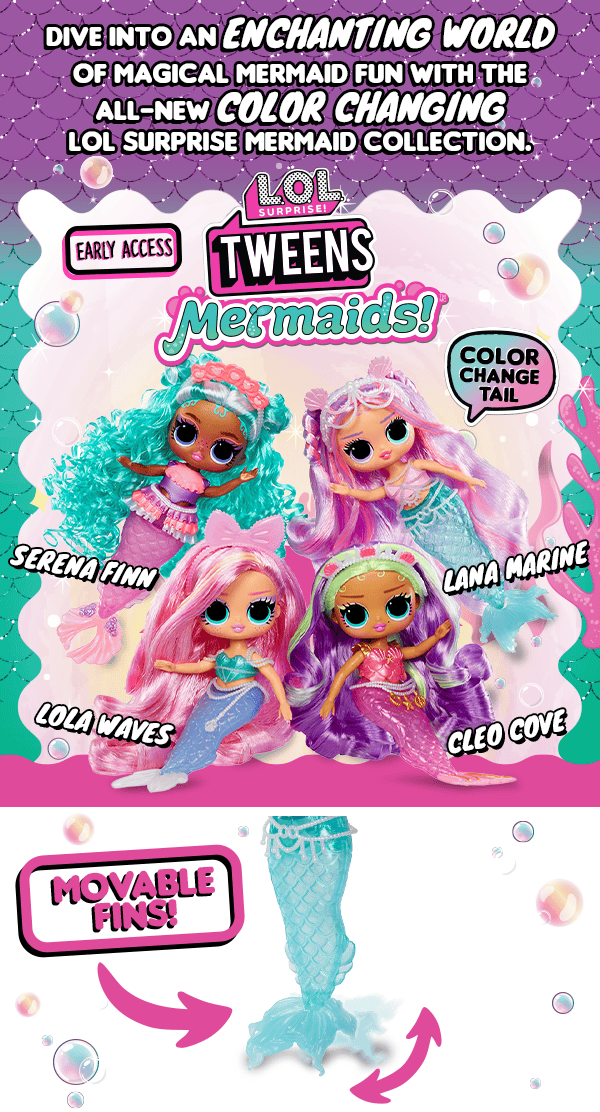 Dive into an enchanting world of magical mermaid fun with the all-new color changing LOL Surprise mermaid collection. L.O.L. Surprise!™ Tweens Mermaids™ Early Access. Color Change Tail. Serena Finn. Lana Marine. Lola Waves. Cleo Cove. Movable fins!