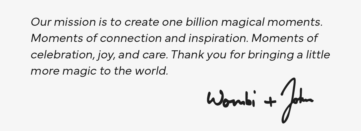 Our mission is to create one billion magical moments. Moments of connection and inspiration. Moments of celebration, joy, and care. Thank you for bringing a little more magic to the world. - Wombi & John