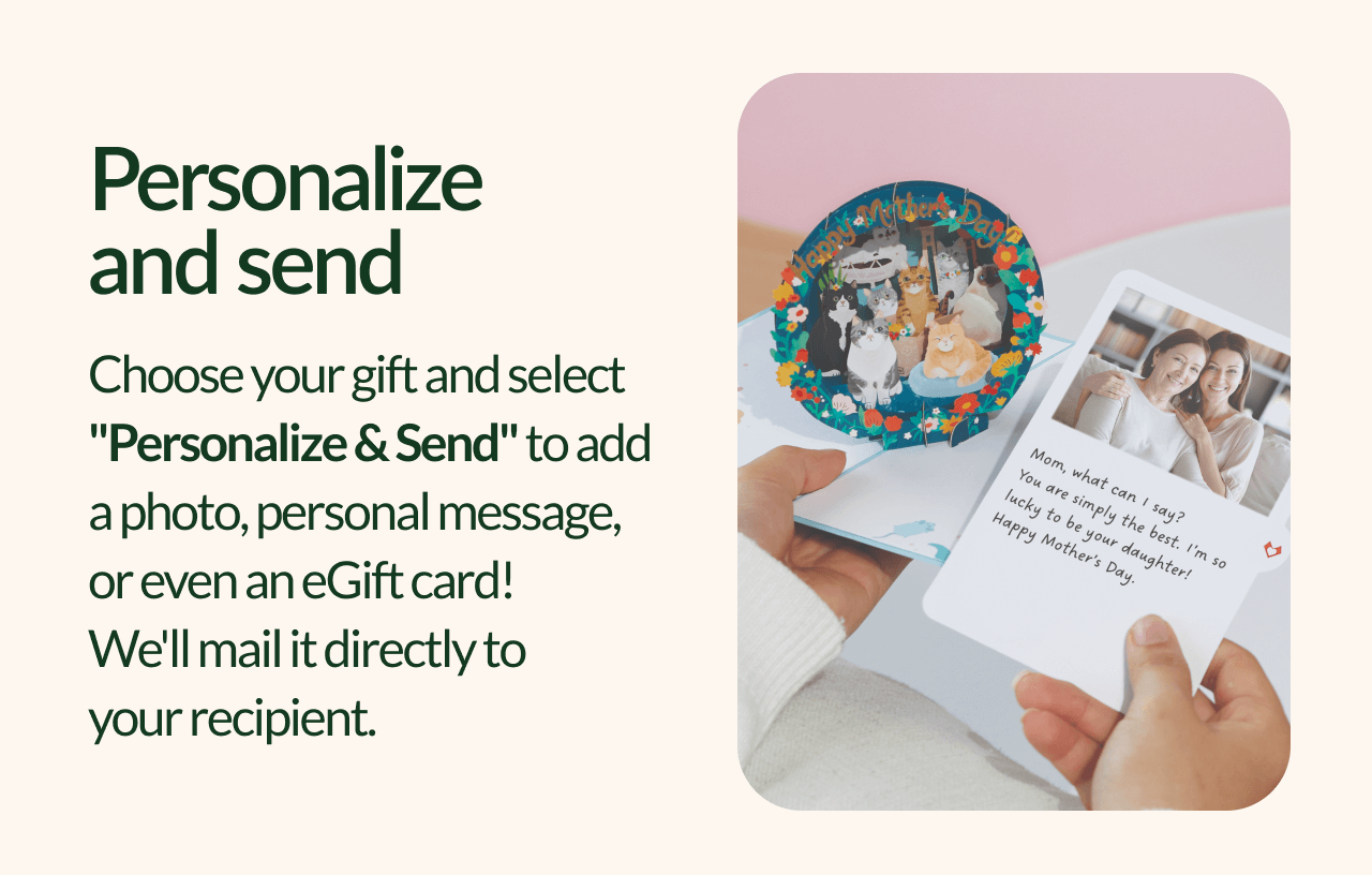Personalize and send Choose your gift and select ''Personalize & Send'' to add aphoto, personal message, or even an eGift card! We'll mail it directly to your recipient.