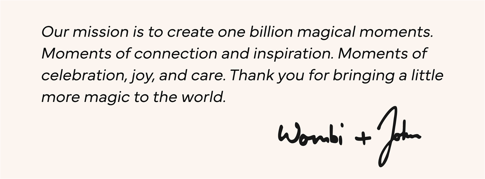 Our Mission is to create one billion magical moments. Moments of connection and inspiration. Moments of celebration, joy, and care. Thank you for bringing a little more magic to the world