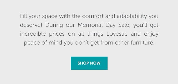 Fill your space with the comfort and adaptability you deserve! During our Memorial Day Sale, you'll get incredible prices on all things Lovesac and enjoy peace of mind you don't get from other furniture. | SHOP NOW >>