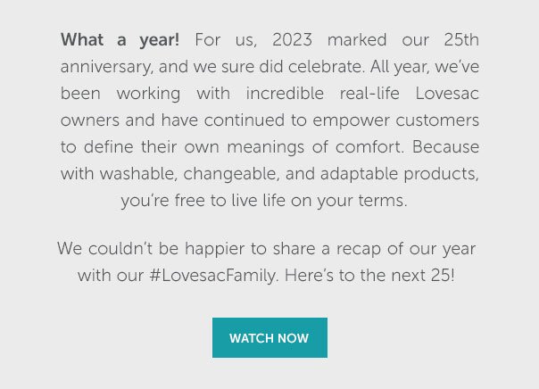 What a year! For us, 2023 marked our 25th anniversary, and we sure did celebrate. All year, we've been working with incredible real-life Lovesac owners and have continued to empower customers to define their own meanings of comfort. Because with washable, changeable, and adaptable products, you're free to live life on your terms. We couldn't be happier to share a recap of our year with our #LovesacFamily. Her'es to the next 25! | WATCH NOW >>