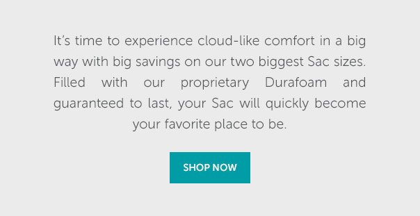 It's time to experience cloud-like comfort in a big way with big savings on our two biggest Sac sizes. Filled with our proprietary Durafoam and guaranteed to last, your Sac will quickly become your favorite place to be. | SHOP NOW >>