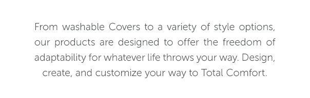 From washable Covers to a variety of style options, our products are designed to offer the freedom of adaptability for whatever ilfe throws your way. Design, create, and customize your way to Total Comfort.