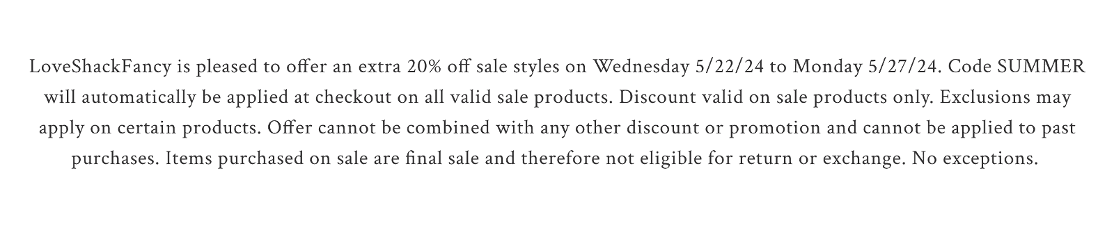 LoveShackFancy is pleased to offer an extra 20% off sale styles on Wednesday 5/22/24 to Monday 5/27/24. Code SUMMER will automatically be applied at checkout on all valid sale products. Discount valid on sale products only. Exclusions may apply on certain products. Offer cannot be combined with any other discount or promotion and cannot be applied to past purchases. Items purchased on sale are final sale and therefore not eligible for return or exchange. No exceptions.