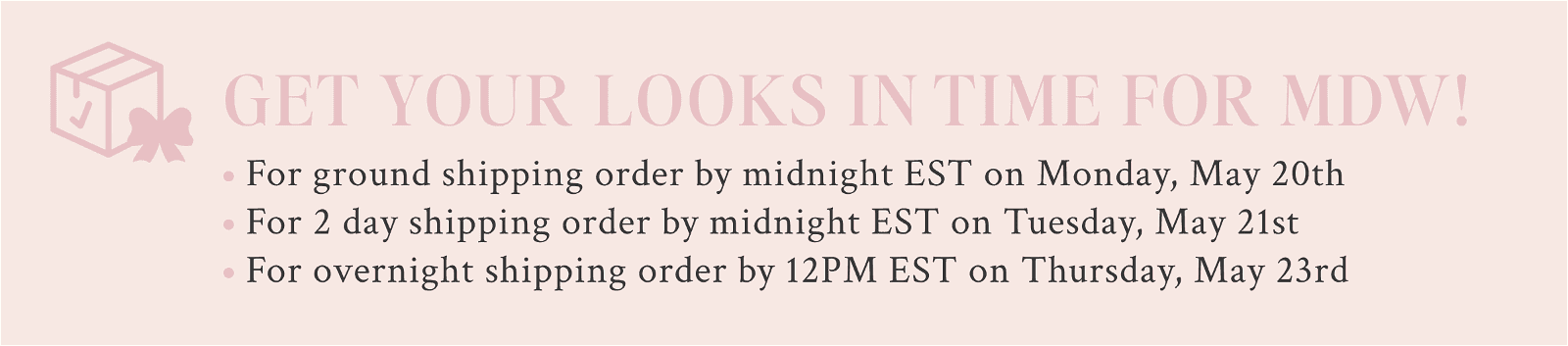 Get your looks in time for MDW. For ground shipping order by midnight EST on Monday, May 20th For 2 day shipping order by midnight EST on Tuesday, May 21st For overnight shipping order by 12PM EST on Thursday, May 23rd