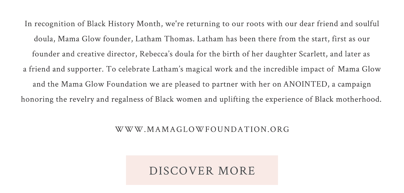 Anointed with Latham Thomas in honor of Black History Month. In recognition of Black History Month, we're returning to our roots with our dear friend and soulful doula, Mama Glow founder, Latham Thomas. Latham has been there from the start, first as our founder and creative director, Rebecca’s doula for the birth of her daughter Scarlett, and later as  a friend and supporter. To celebrate Latham’s magical work and the incredible impact of \xa0Mama Glow and the Mama Glow Foundation we are pleased to partner with her on\xa0ANOINTED, a campaign honoring the revelry and regalness of Black women and uplifting the experience of Black motherhood.\xa0  www.mamaglowfoundation.org