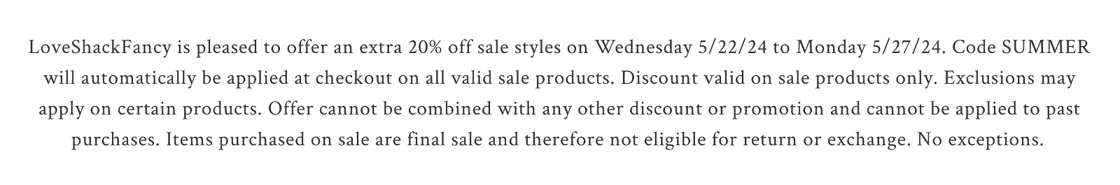 LoveShackFancy is pleased to offer an extra 20% off sale styles on Wednesday 5/22/24 to Monday 5/27/24. Code SUMMER will automatically be applied at checkout on all valid sale products. Discount valid on sale products only. Exclusions may apply on certain products. Offer cannot be combined with any other discount or promotion and cannot be applied to past purchases. Items purchased on sale are final sale and therefore not eligible for return or exchange. No exceptions.