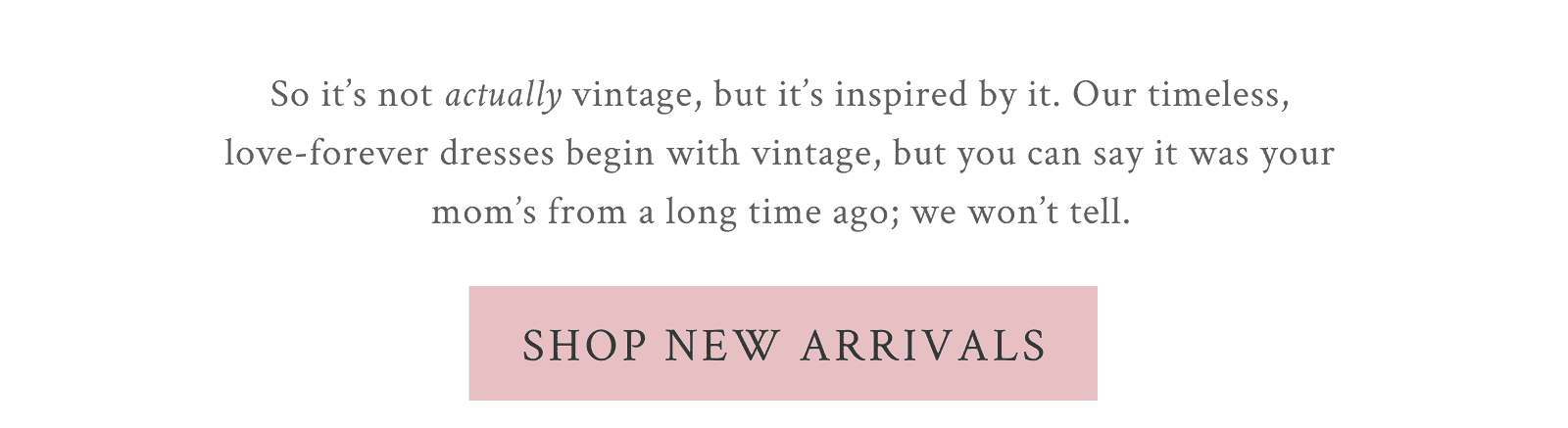 So it’s not actually vintage, but it’s inspired by it. Our timeless, love-forever dresses begin with vintage, but you can say it was your mom’s from a long time ago; we won’t tell.