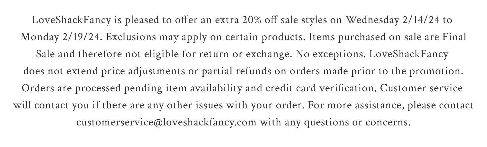 LoveShackFancy is pleased to offer an extra 20% off sale styles on Wednesday 2/14/24  to Monday 2/19/24. Exclusions may apply on certain products. Items purchased  on sale are Final Sale and therefore not eligible for return or exchange. No exceptions. LoveShackFancy does not extend price adjustments or partial refunds on orders made  prior to the promotion. Orders are processed pending item availability and credit card verification. Customer service will contact you if there are any other issues with your  order.\xa0For more assistance, please contact customerservice@loveshackfancy.com with  any questions or concerns.