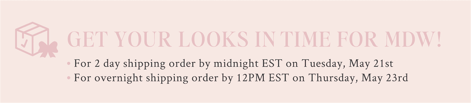 Get your looks in time for MDW. For 2 day shipping order by midnight EST on Tuesday, May 21st For overnight shipping order by 12PM EST on Thursday, May 23rd