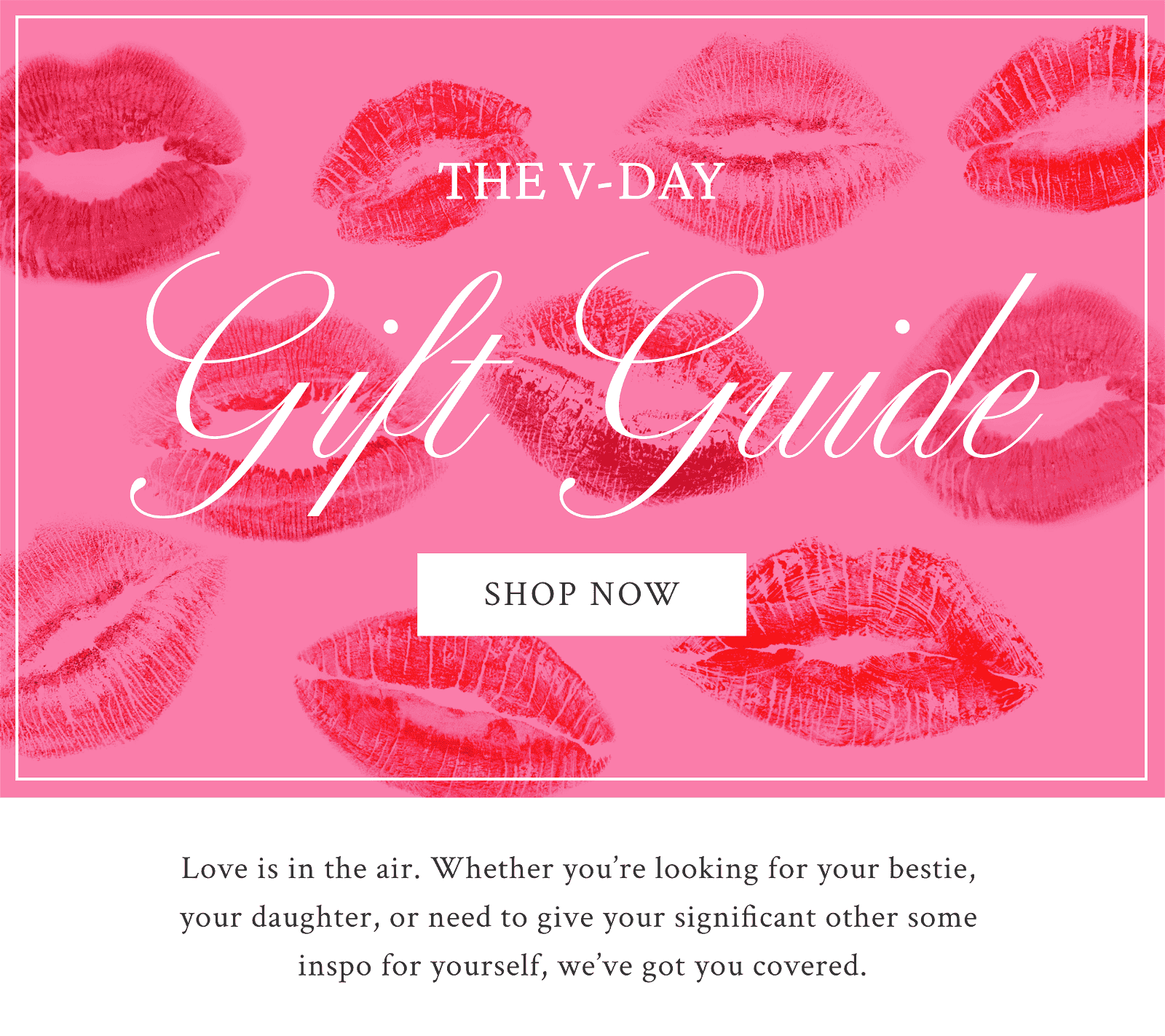 The V-Day Gift Guide. Love is in the air. Whether you’re looking for your bestie,  your daughter, or need to give your significant other some  inspo for yourself, we’ve got you covered.