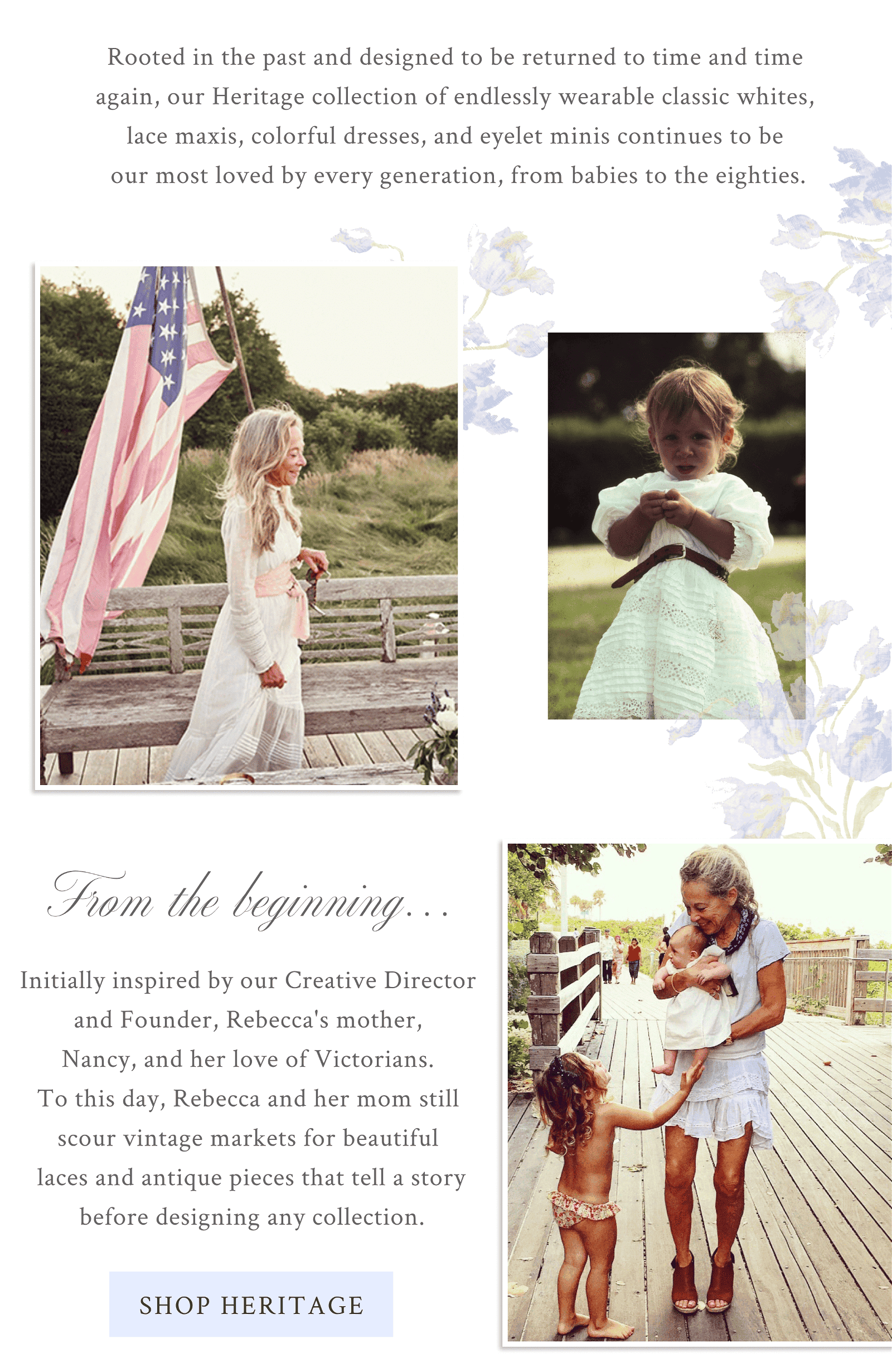 Rooted in the past and designed to be returned to time and time again, our Heritage collection of endlessly wearable classic whites, lace maxis, colorful dresses, and eyelet minis continues to be our most loved by every generation, from babies to the eighties.