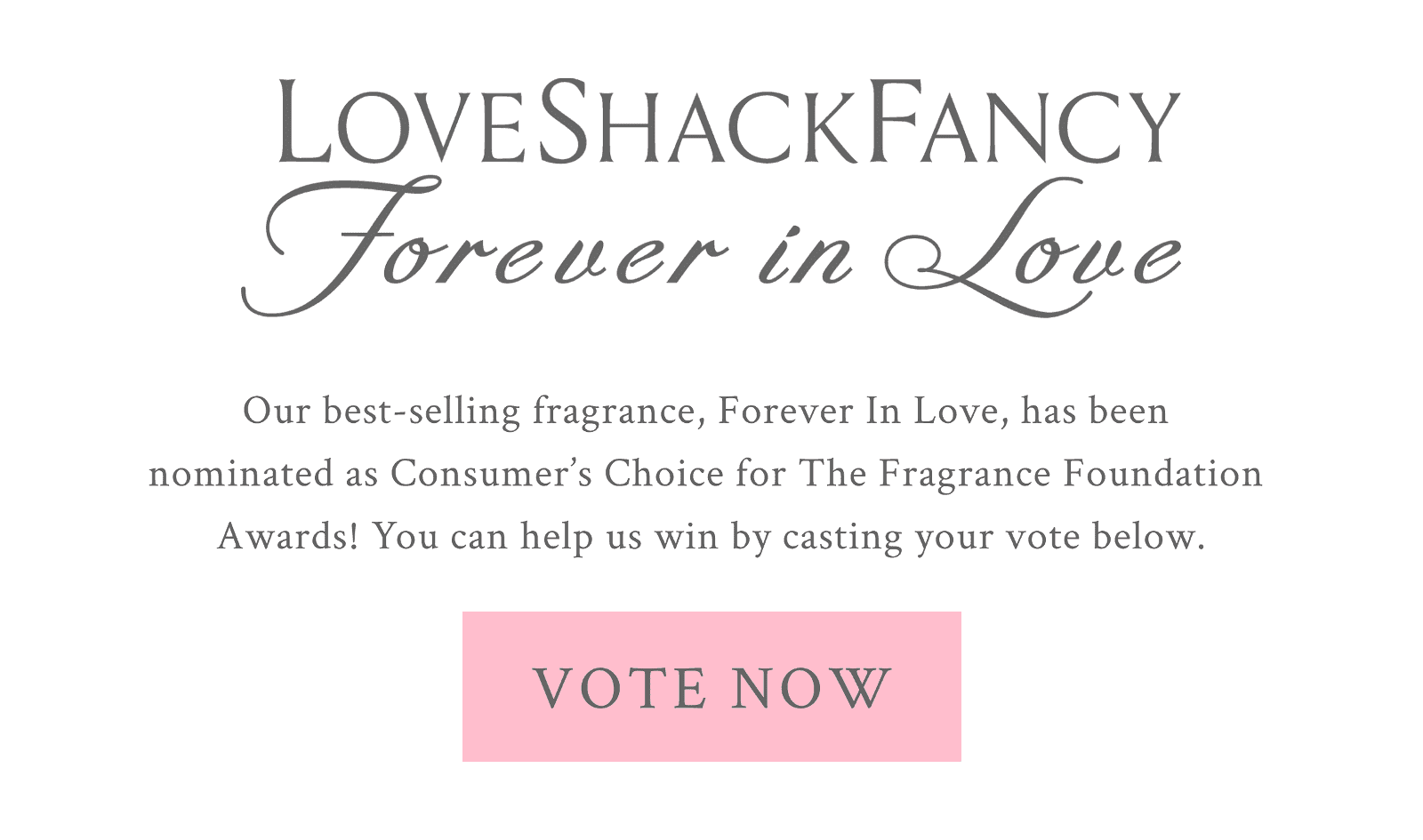 Our best-selling fragrance, Forever In Love, has been  nominated as Consumer’s Choice for The Fragrance Foundation  Awards! You can help us win by casting your vote below.