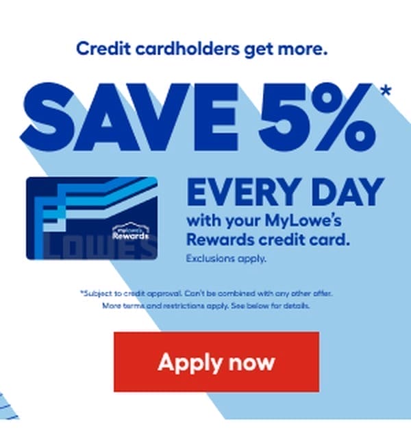 Credit cardholders get more. SAVE 5% EVERY DAY with your MyLowe's Rewards credit card. Exclusions apply. Subject to credit approval. Can't be combined with any other offer. More terms and restrictions apply. See below for details. Apply now