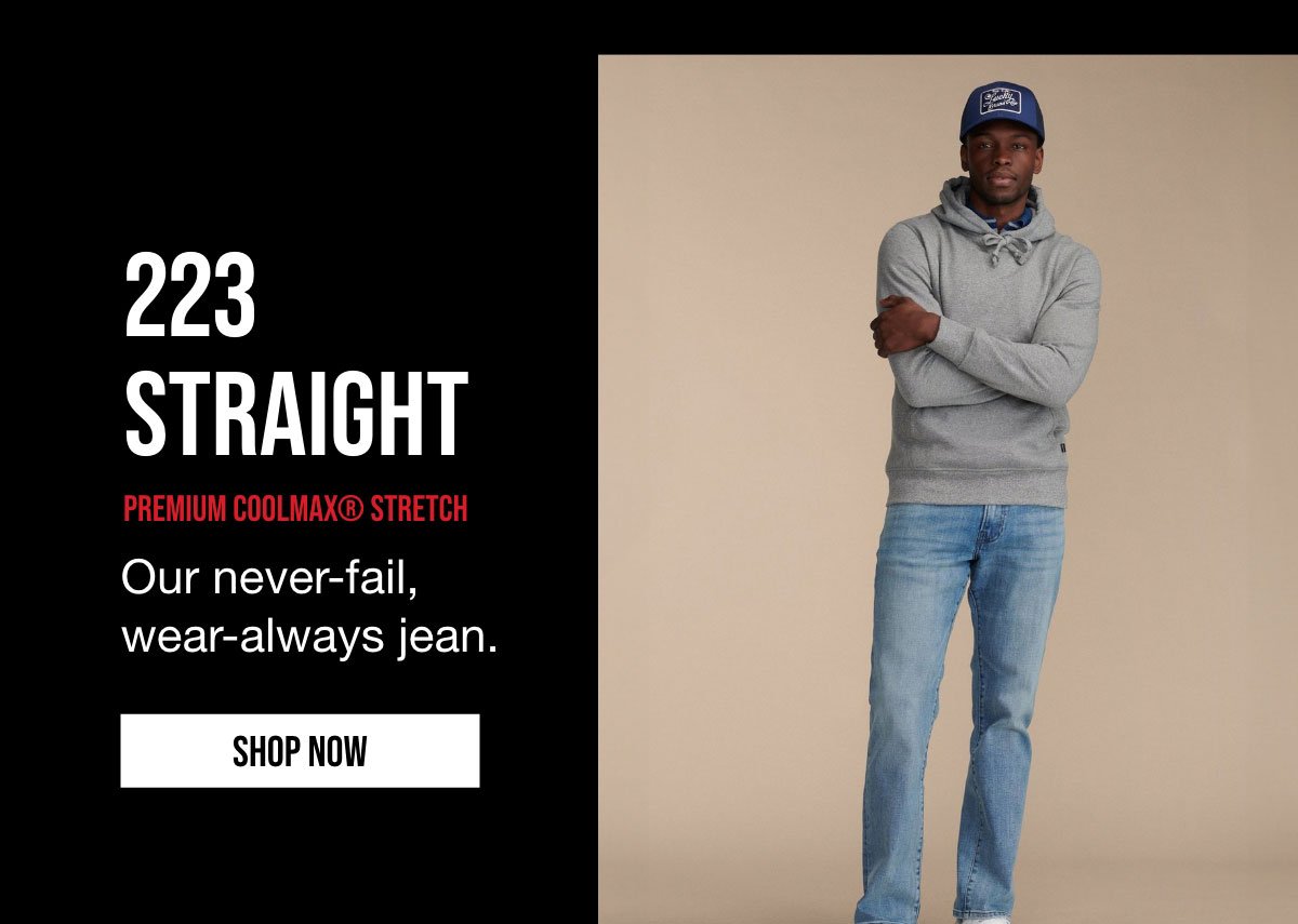 223 STRAIGHT | PREMIUM COOLMAX STRETCH | Our never-fail, wear-always jean. | SHOP NOW