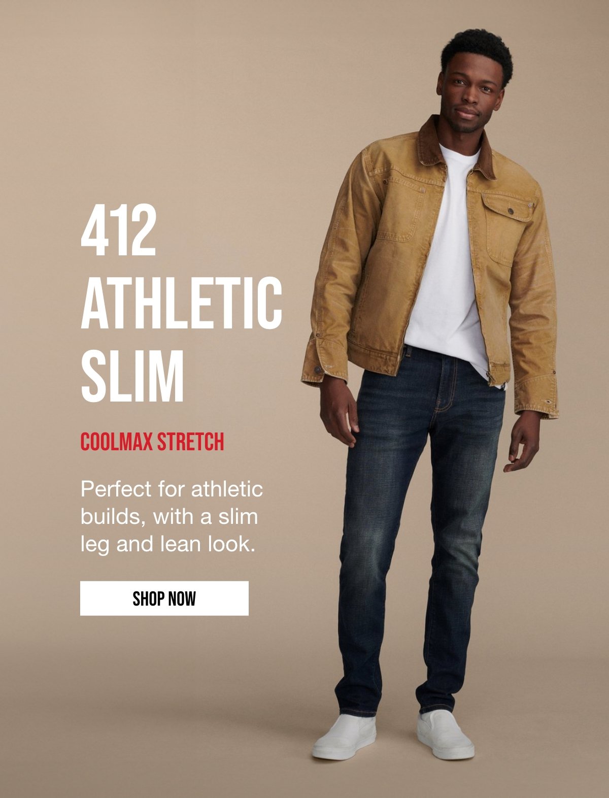 412 ATHLETIC | SLIM | COOLMAX STRETCH | Perfect for athletic | builds, with a slim | leg and lean look. | SHOP NOW