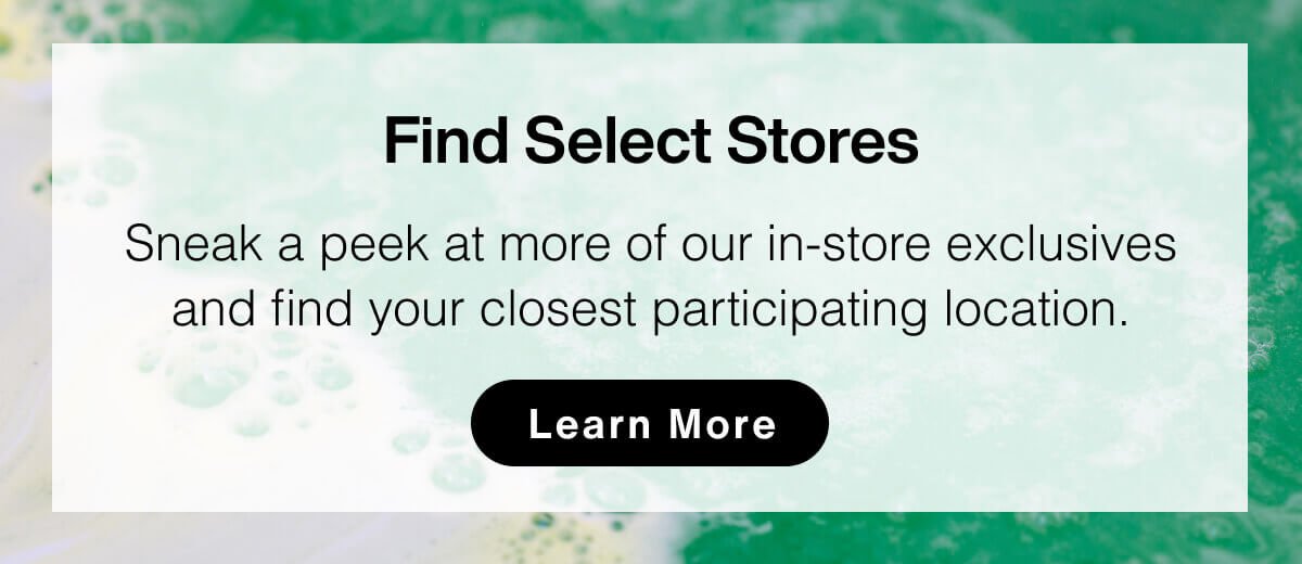 Find Select Stores: Sneak a peek at more of our in-store exclusives and find your closest participating location. Learn More.