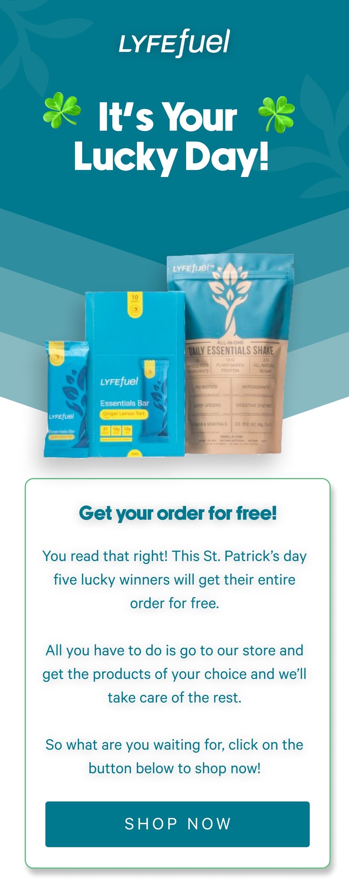 You read that right! This St. Patrick’s day five lucky winners will get their entire order for free.  All you have to do is go to our store and get the products of your choice and we’ll take care of the rest.  So what are you waiting for, click on the button below to shop now!