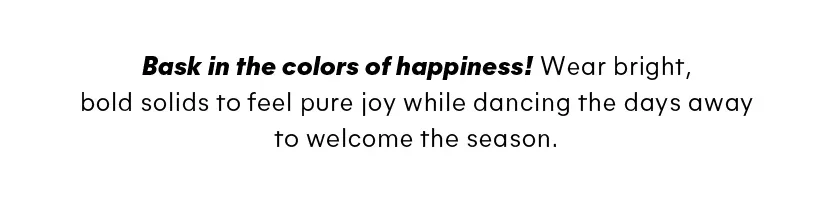 Bask in the colors of happiness! Wear bright, bold solids to feel pure joy while dancing the days away to welcome the season.