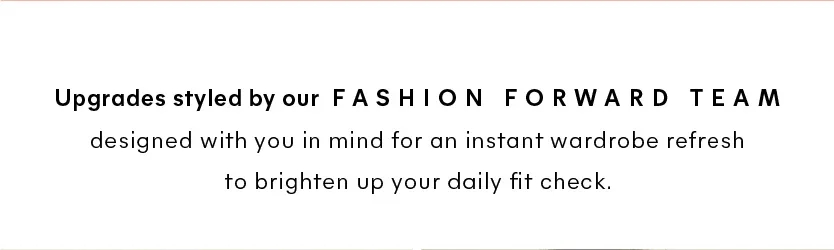Upgrades styled by our fashion forward team designed with you in mind for an instant wardrobe refresh to brighten up your daily fit check 