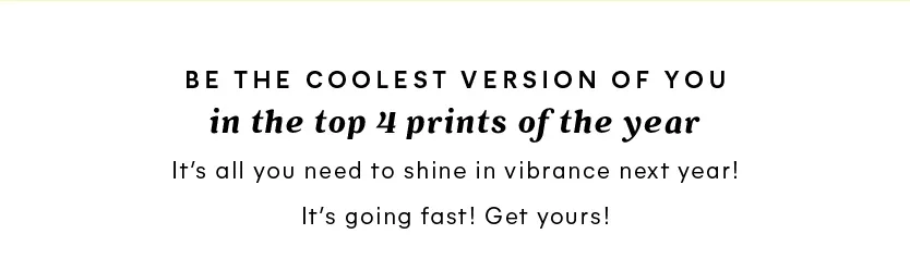 Be the coolest version of you in the top 4 prints of the year It’s all you need to shine in vibrance next year! It’s going fast! Get yours!