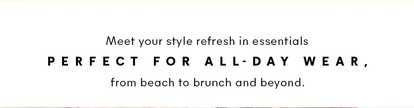 Meet your style refresh in essentials perfect for all-day wear, from beach to brunch and beyond.