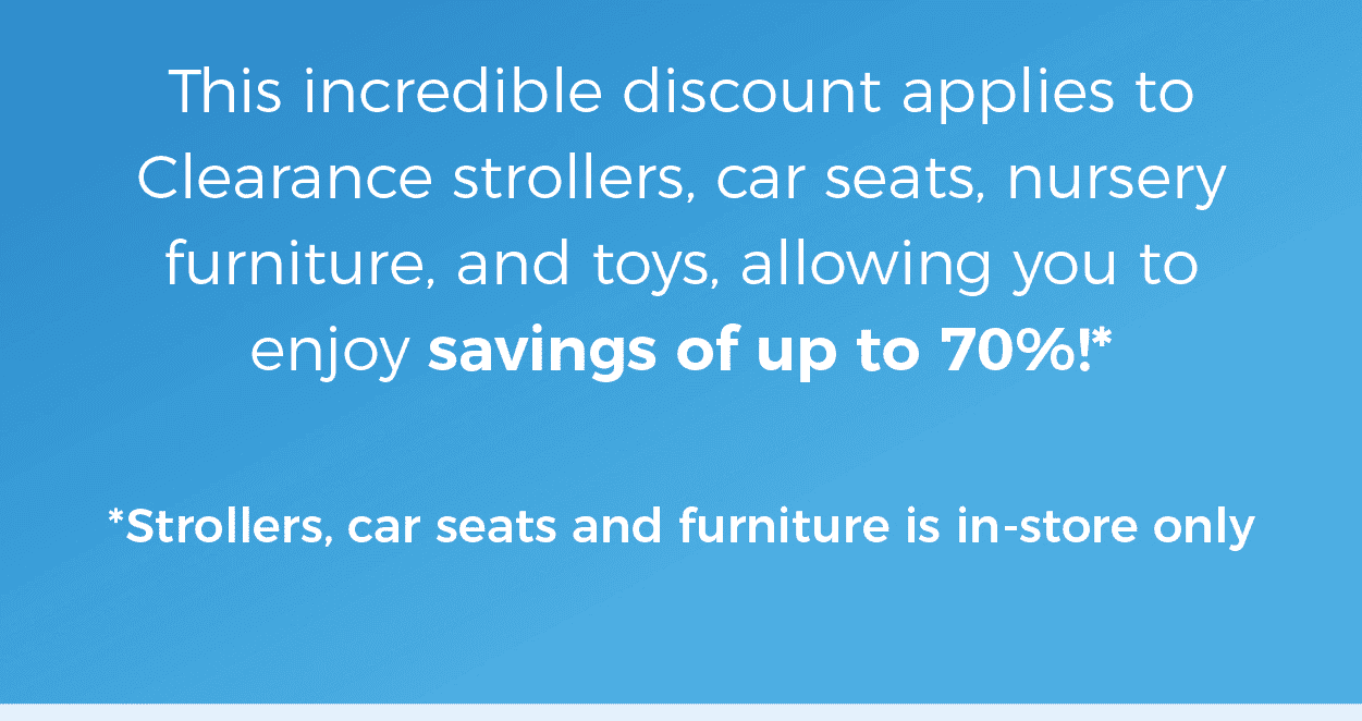 This incredible discount applies to Clearance Strollers, Car Seats, Nursery Furniture, and Toys, allowing you to enjoy savings of up to 70% (strollers, car seats and furniture is in-store only)