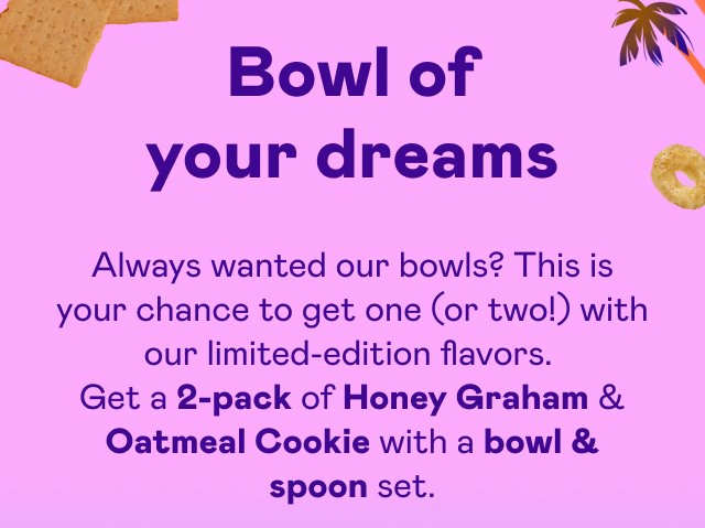 Get a 2-pack of Honey Graham & Oatmeal Cookie with a bowl & spoon set.