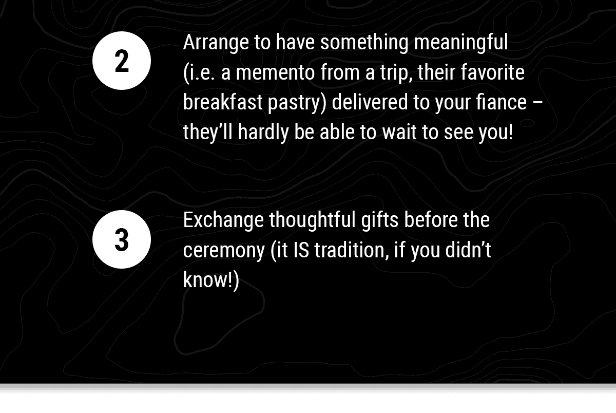 2: Arrange to have something meaningful (i.e. a memento from a trip, their favorite breakfast pastry) delivered to your fiance – they’ll hardly be able to wait to see you! 3: Exchange thoughtful gifts before the ceremony (it IS tradition, if you didn’t know!).