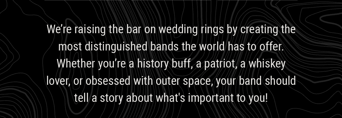 We’re raising the bar on wedding rings by creating the most distinguished bands the world has to offer. Whether you’re a history buff, a patriot, a whiskey lover, or obsessed with outer space, your band should tell a story about what's important to you!