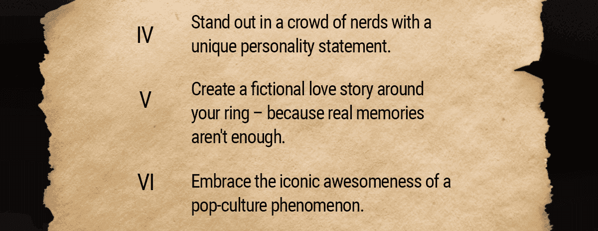 4: Stand out in a crowd of nerds with a unique personality statement. 5: Create a fictional love story around your ring – because real memories aren't enough. 6: Embrace the iconic awesomeness of a pop-culture phenomenon.