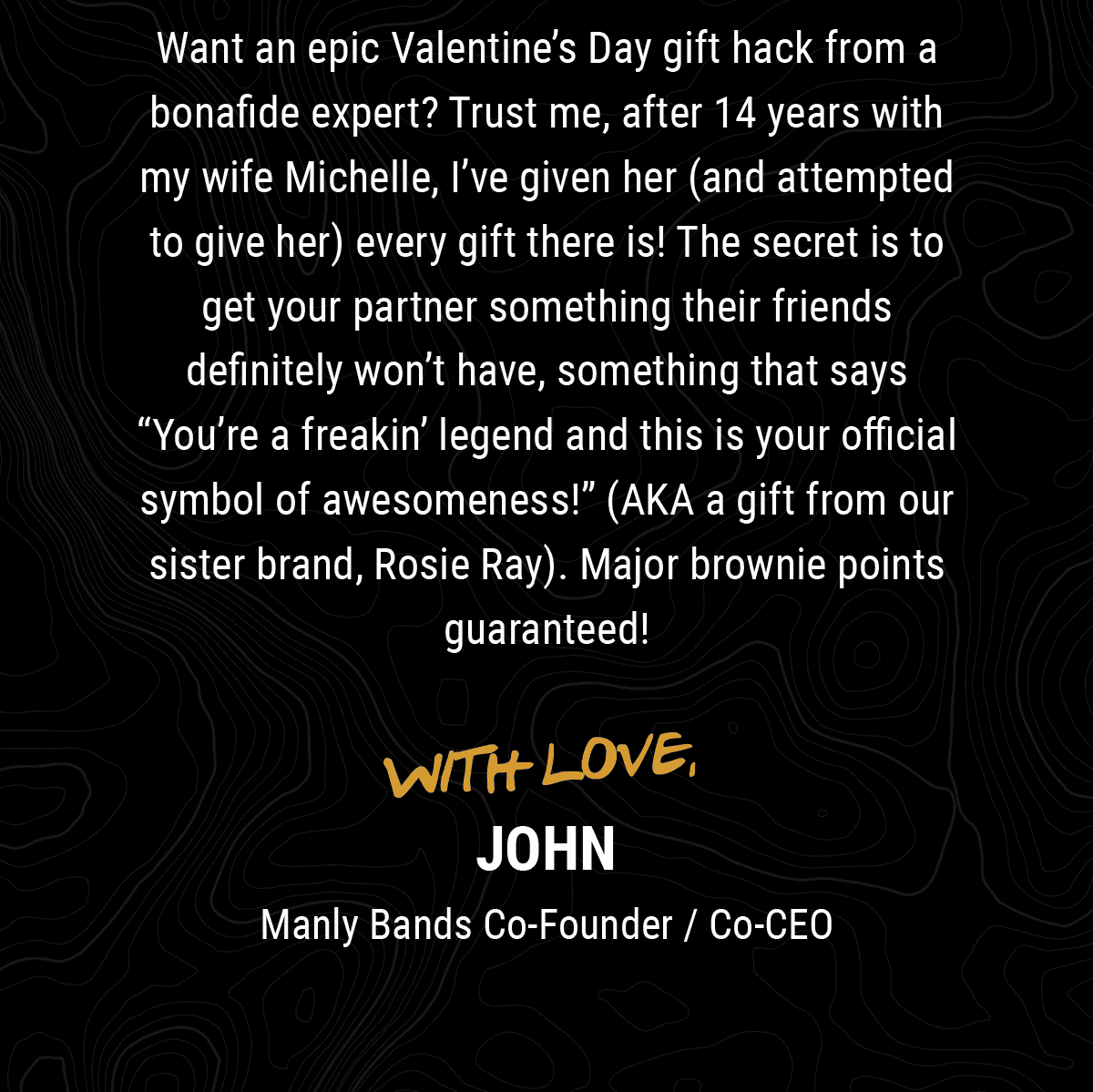 Want an epic Valentine’s Day gift hack from a bonafide expert? Trust me, after 14 years with my wife Michelle, I’ve given her (and attempted to give her) every gift there is! The secret is to get your partner something their friends definitely won’t have, something that says “You’re a freakin’ legend and this is your official symbol of awesomeness!” (AKA a gift from our sister brand, Rosie Ray!). Major brownie points guaranteed! With Love, John Manly Bands Co-founder / Co-CEO