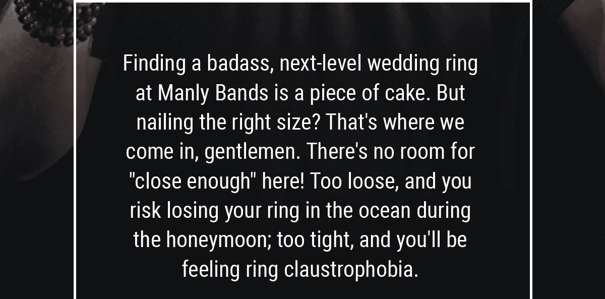 Finding a badass, next-level wedding ring at Manly Bands is a piece of cake. But nailing the right size? That's where we come in, gentlemen. There's no room for "close enough" here! Too loose, and you risk losing your ring in the ocean during the honeymoon; too tight, and you'll be feeling ring claustrophobia.