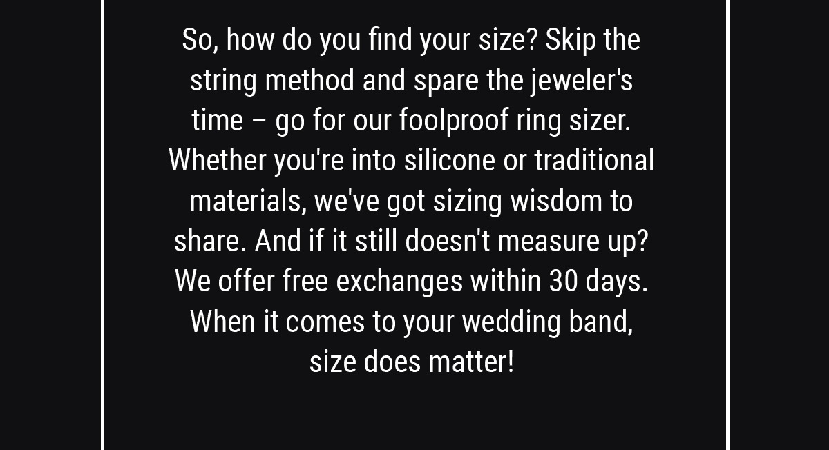So, how do you find your size? Skip the string method and spare the jeweler's time – go for our foolproof ring sizer. Whether you're into silicone or traditional materials, we've got sizing wisdom to share. And if it still doesn't measure up? We offer free exchanges within 30 days. When it comes to your wedding band, size does matter!