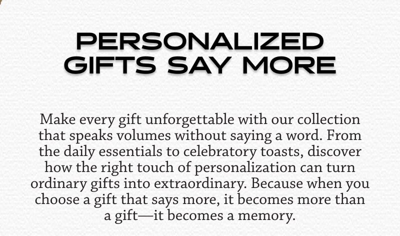 Make every gift unforgettable with our collection that speaks volumes without saying a word. From the daily essentials to celebratory toasts, discover how the right touch of personalization can turn ordinary gifts into extraordinary. Because when you choose a gift that says more, it becomes more than a gift—it becomes a memory.