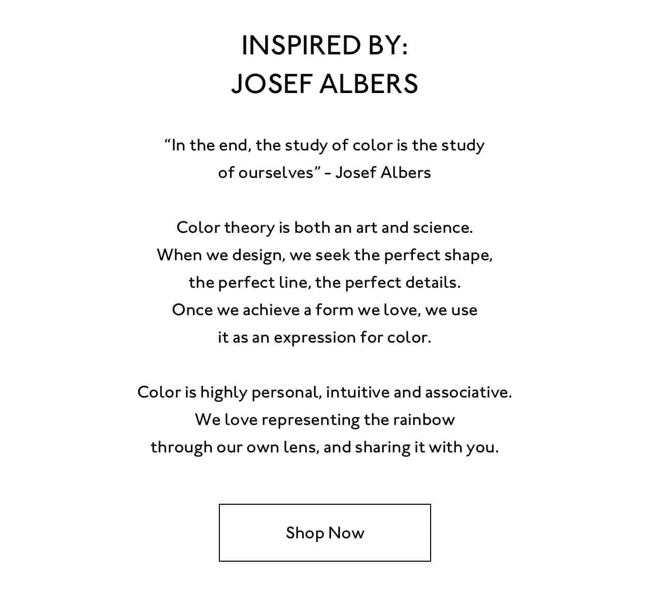 “In the end, the study of color is the study of ourselves” - Josef Albers. Color theory is both an art and science. When we design, we seek the perfect shape, the perfect line, the perfect details. Once we achieve a form we love, we use it as an expression for color. Color is highly personal, intuitive and associative. We love representing the rainbow through our own lens, and sharing it with you.. Shop now.