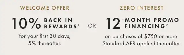 WELCOME OFFER: 10% Back in rewards¹ for your first 30 days, 5% thereafter. - OR - ZERO INTEREST: 12-MONTH PROMO FINANCING² on purchases of \\$750 or more. Standard APR applied thereafter.