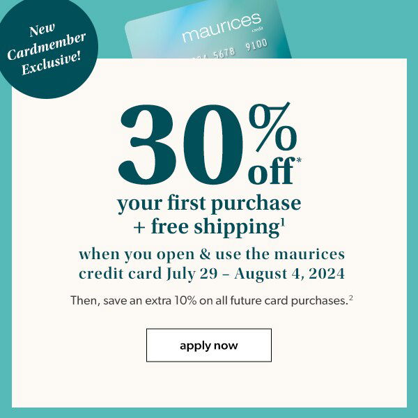 New cardmember exclusive! 30% off* your first purchase + free shipping¹ when you open & use the maurices credit card July 29 – August 4, 2024. Then, save an extra 10% on all future card purchases². Apply now.