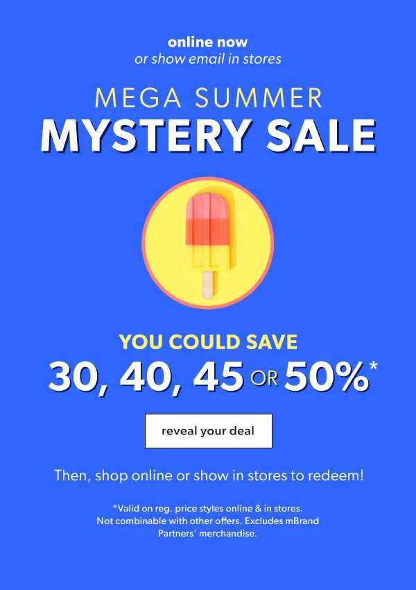 Online now or show email in stores. Mega summer mystery sale. You could save 30, 40, 45, or 50%*. Reveal your deal. Then, shop online or show in stores to redeem! *Valid on reg. price styles online & in stores. Not combinable with other offers. Excludes mBrand Partners’ merchandise.