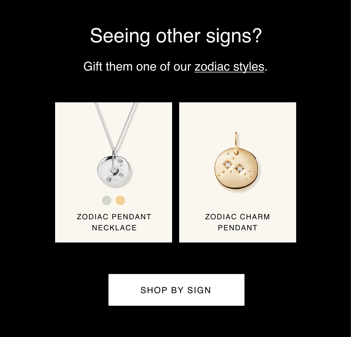 Seeing other signs? Gift them one of our zodiac styles. Zodiac Pendant Necklace. Zodiac Charm Pendant. Shop by Sign.
