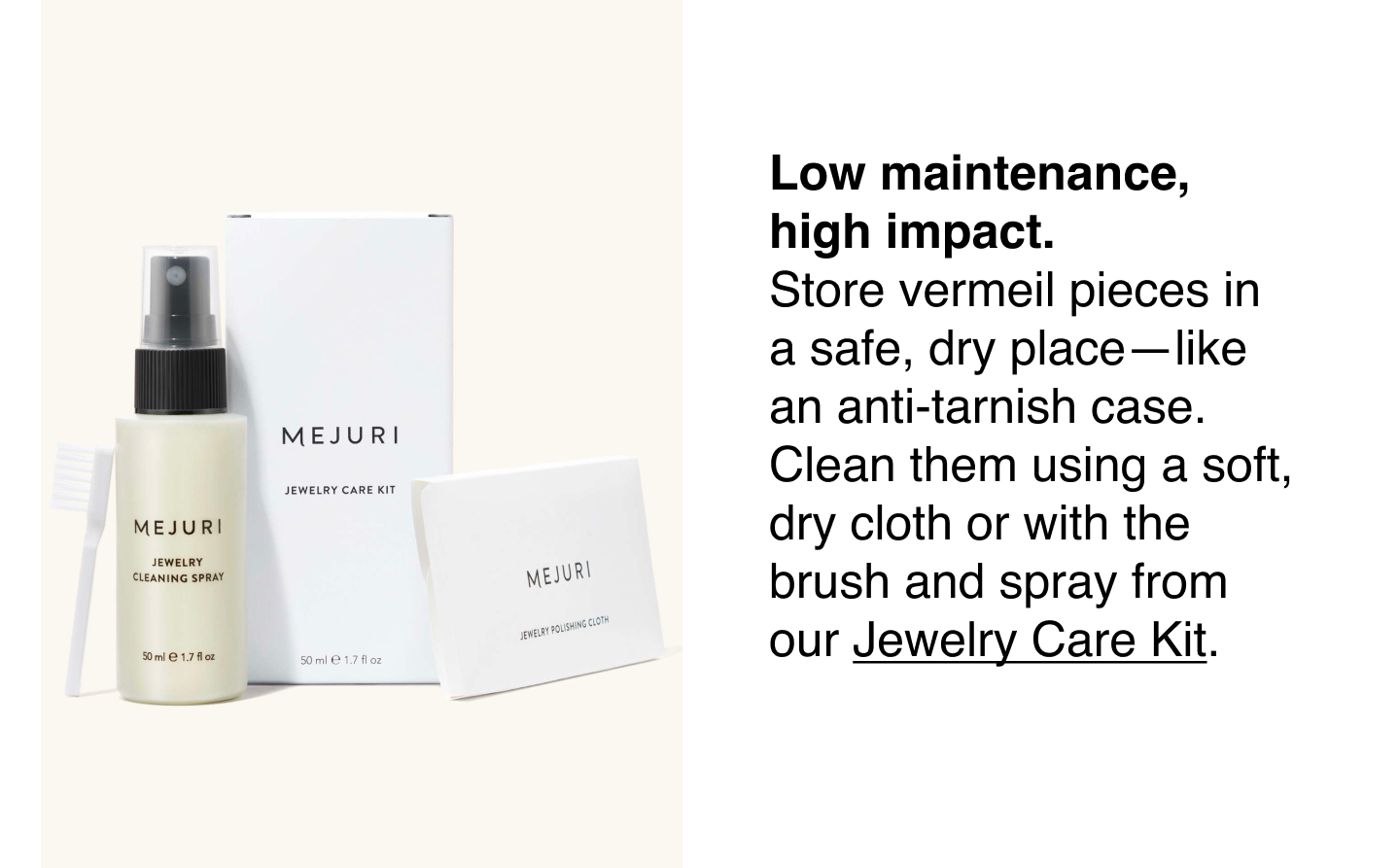 Low maintenance, high impact. Store vermeil pieces in a safe, dry place—like an anti-tarnish case. Clean them using a soft, dry cloth or with the brush and spay from our Jewelry Care Kit.