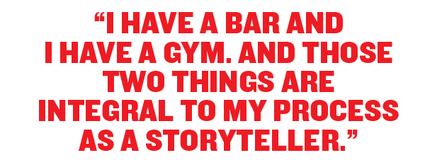 I have a bar and I have a Gym. And those two things are integral to my process as a storyteller.