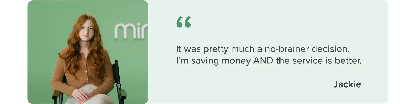 It was pretty much a no-brainer decision. I'm saving money AND the service is better - Jackie