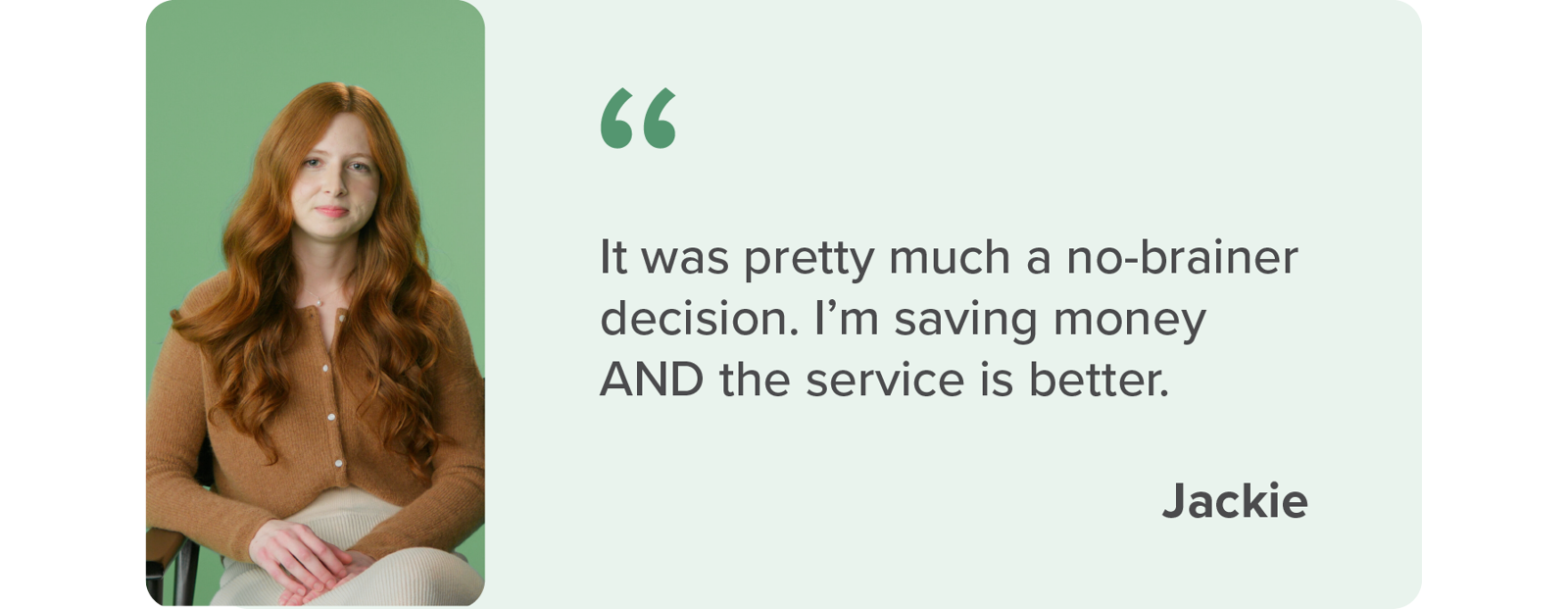 It was pretty much a no-brainer decision. I'm saving money AND the service is better - Jackie